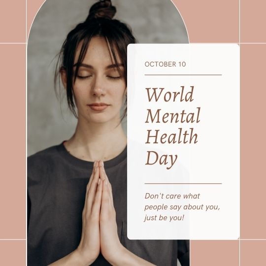 the Image Shows a Young Woman with Her Eyes Closed and Hands Pressed Together in a Prayer-like Gesture. She Stands Against a Neutral Backdrop. a Rectangular Overlay to the Right Features Text Celebrating "world Mental Health Day" on October 10, Accompanied by the Empowering Message, "don't care what people say about you, just be you!" The design is modern and calming, likely intended to inspire self-acceptance and awareness of mental health.